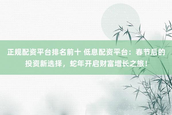 正规配资平台排名前十 低息配资平台：春节后的投资新选择，蛇年开启财富增长之旅！
