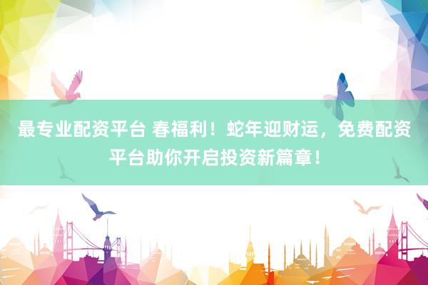 最专业配资平台 春福利！蛇年迎财运，免费配资平台助你开启投资新篇章！