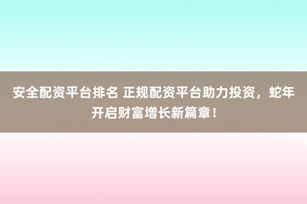 安全配资平台排名 正规配资平台助力投资，蛇年开启财富增长新篇章！