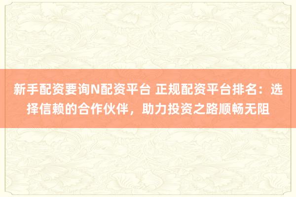 新手配资要询N配资平台 正规配资平台排名：选择信赖的合作伙伴，助力投资之路顺畅无阻