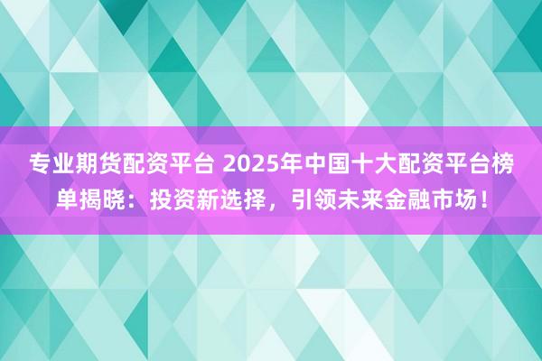 专业期货配资平台 2025年中国十大配资平台榜单揭晓：投资新选择，引领未来金融市场！