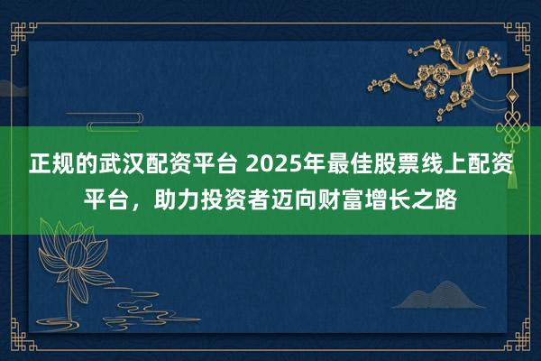 正规的武汉配资平台 2025年最佳股票线上配资平台，助力投资者迈向财富增长之路