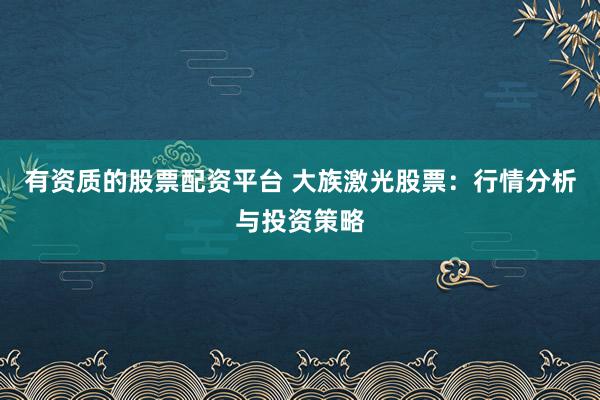 有资质的股票配资平台 大族激光股票：行情分析与投资策略