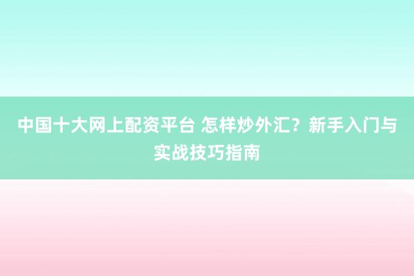 中国十大网上配资平台 怎样炒外汇？新手入门与实战技巧指南