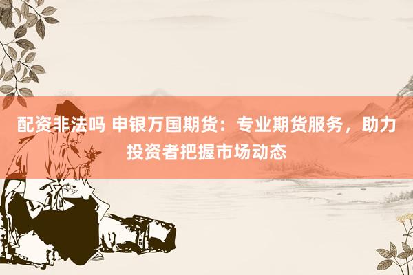 配资非法吗 申银万国期货：专业期货服务，助力投资者把握市场动态