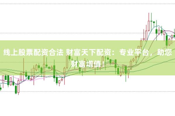 线上股票配资合法 财富天下配资：专业平台，助您财富增值！