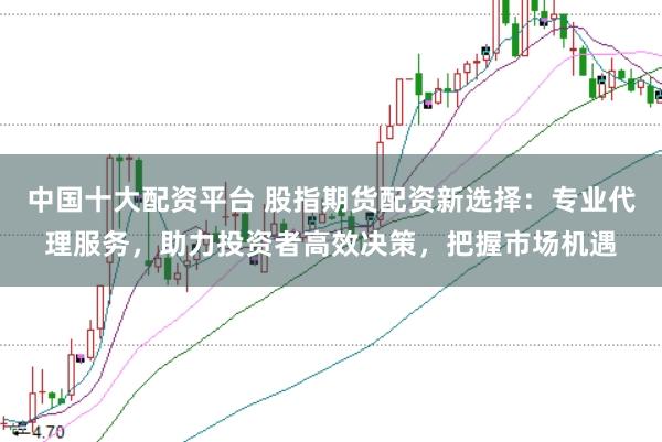 中国十大配资平台 股指期货配资新选择：专业代理服务，助力投资者高效决策，把握市场机遇
