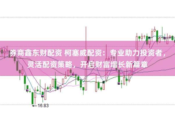 券商鑫东财配资 柯塞威配资：专业助力投资者，灵活配资策略，开启财富增长新篇章