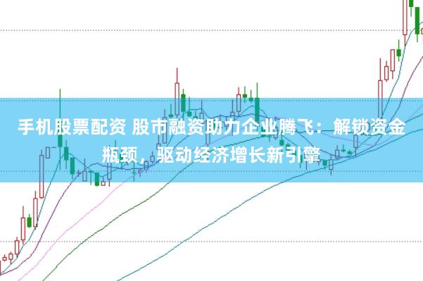 手机股票配资 股市融资助力企业腾飞：解锁资金瓶颈，驱动经济增长新引擎