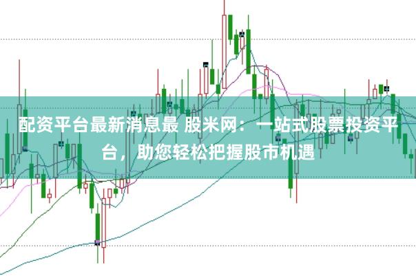 配资平台最新消息最 股米网：一站式股票投资平台，助您轻松把握股市机遇