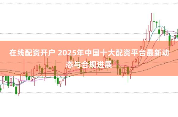 在线配资开户 2025年中国十大配资平台最新动态与合规进展