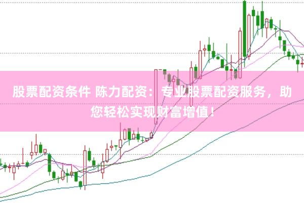 股票配资条件 陈力配资：专业股票配资服务，助您轻松实现财富增值！
