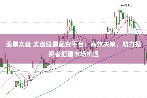 股票实盘 实盘股票配资平台：高效决策，助力投资者把握市场机遇