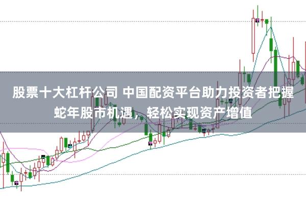 股票十大杠杆公司 中国配资平台助力投资者把握蛇年股市机遇，轻松实现资产增值
