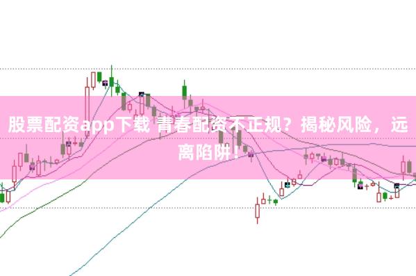股票配资app下载 青春配资不正规？揭秘风险，远离陷阱！