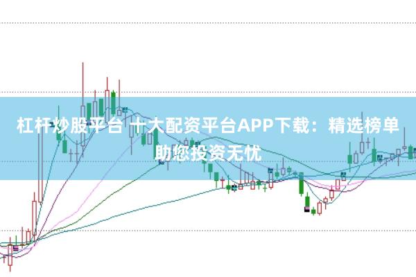 杠杆炒股平台 十大配资平台APP下载：精选榜单助您投资无忧