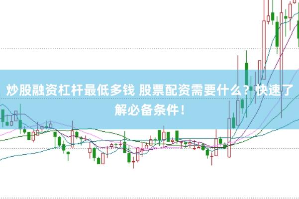 炒股融资杠杆最低多钱 股票配资需要什么？快速了解必备条件！