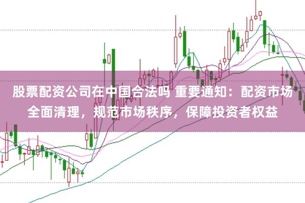股票配资公司在中国合法吗 重要通知：配资市场全面清理，规范市场秩序，保障投资者权益