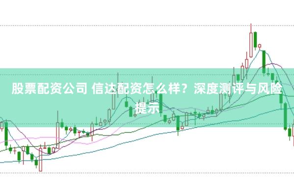 股票配资公司 信达配资怎么样？深度测评与风险提示