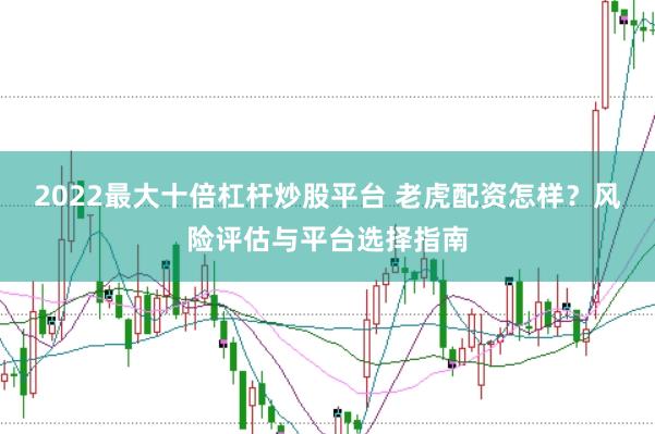 2022最大十倍杠杆炒股平台 老虎配资怎样？风险评估与平台选择指南