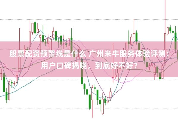 股票配资预警线是什么 广州米牛服务体验评测：用户口碑揭晓，到底好不好？