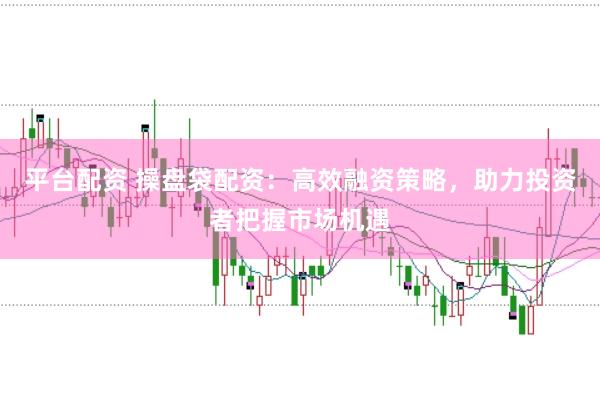 平台配资 操盘袋配资：高效融资策略，助力投资者把握市场机遇