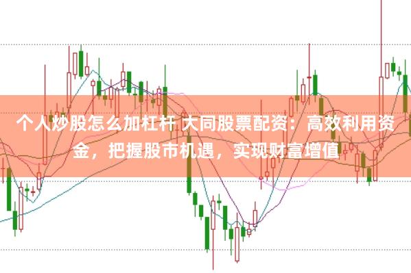 个人炒股怎么加杠杆 大同股票配资：高效利用资金，把握股市机遇，实现财富增值