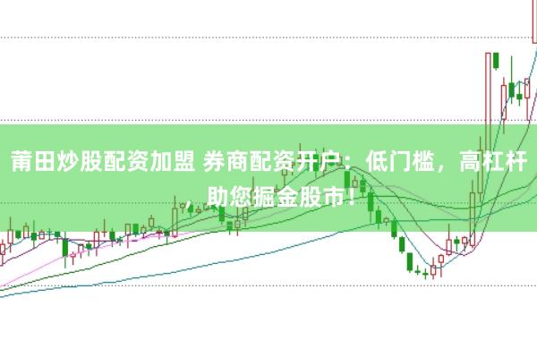 莆田炒股配资加盟 券商配资开户：低门槛，高杠杆，助您掘金股市！