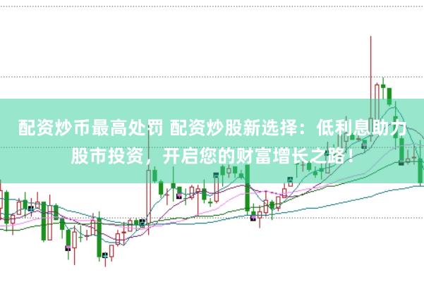 配资炒币最高处罚 配资炒股新选择：低利息助力股市投资，开启您的财富增长之路！