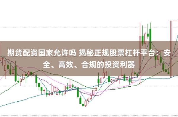 期货配资国家允许吗 揭秘正规股票杠杆平台：安全、高效、合规的投资利器