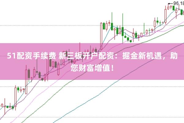51配资手续费 新三板开户配资：掘金新机遇，助您财富增值！