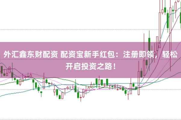 外汇鑫东财配资 配资宝新手红包：注册即领，轻松开启投资之路！