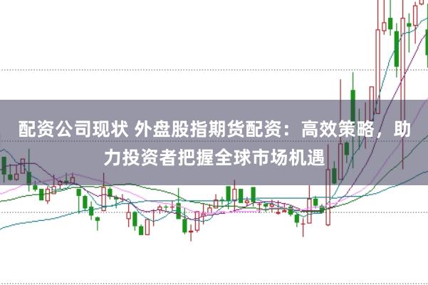 配资公司现状 外盘股指期货配资：高效策略，助力投资者把握全球市场机遇