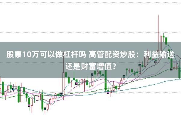 股票10万可以做杠杆吗 高管配资炒股：利益输送还是财富增值？