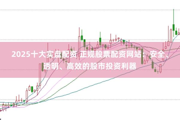 2025十大实盘配资 正规股票配资网站：安全、透明、高效的股市投资利器