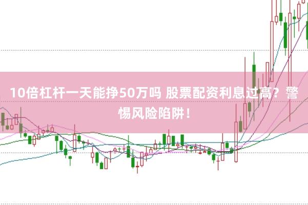 10倍杠杆一天能挣50万吗 股票配资利息过高?警惕风险陷阱!