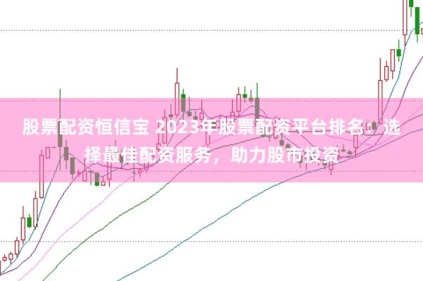 股票配资恒信宝 2023年股票配资平台排名:选择最佳配资服务,助力股市投资