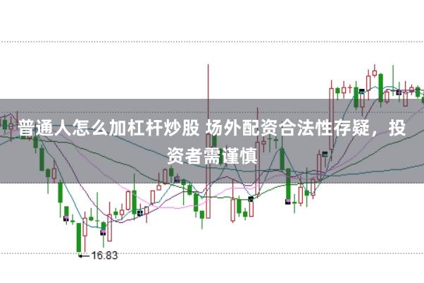 普通人怎么加杠杆炒股 场外配资合法性存疑,投资者需谨慎