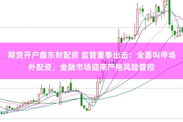 期货开户鑫东财配资 监管重拳出击：全面叫停场外配资，金融市场迎来严格风险管控