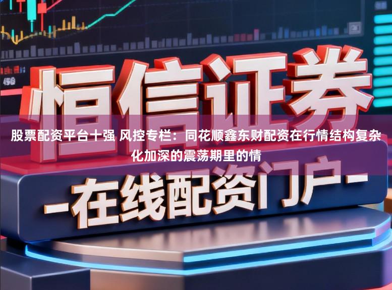 股票配资平台十强 风控专栏：同花顺鑫东财配资在行情结构复杂化加深的震荡期里的情