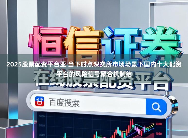 2025股票配资平台亚 当下时点深交所市场场景下国内十大配资平台的风险信号聚合机制结
