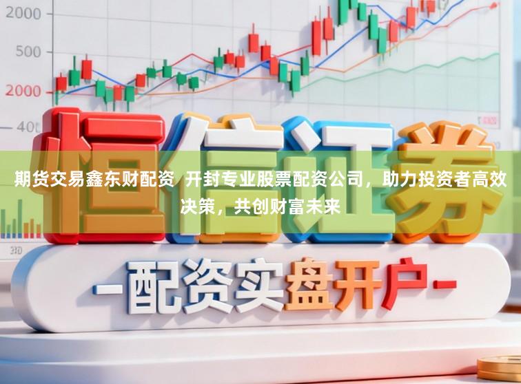 期货交易鑫东财配资 开封专业股票配资公司,助力投资者高效决策,共创财富未来