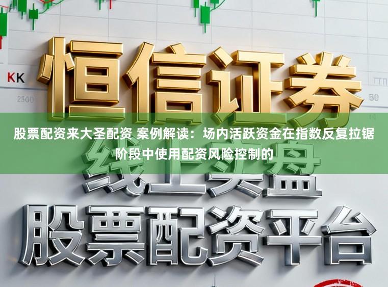 股票配资来大圣配资 案例解读：场内活跃资金在指数反复拉锯阶段中使用配资风险控制的