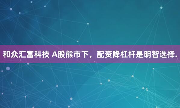 和众汇富科技 A股熊市下，配资降杠杆是明智选择.