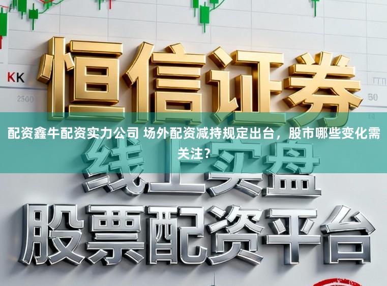 配资鑫牛配资实力公司 场外配资减持规定出台，股市哪些变化需关注？